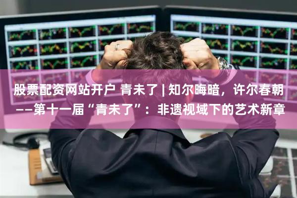 股票配资网站开户 青未了 | 知尔晦暗，许尔春朝 ——第十一届“青未了”：非遗视域下的艺术新章