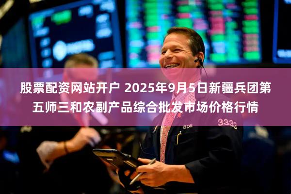 股票配资网站开户 2025年9月5日新疆兵团第五师三和农副产品综合批发市场价格行情