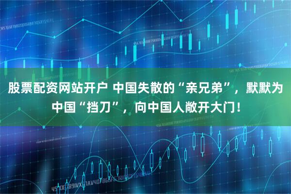 股票配资网站开户 中国失散的“亲兄弟”，默默为中国“挡刀”，向中国人敞开大门！