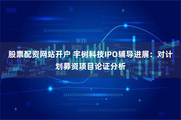 股票配资网站开户 宇树科技IPO辅导进展：对计划募资项目论证分析