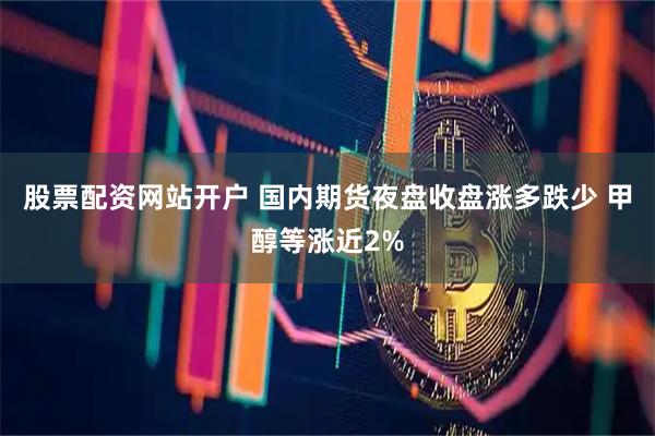 股票配资网站开户 国内期货夜盘收盘涨多跌少 甲醇等涨近2%
