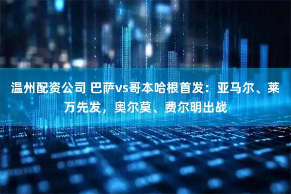 温州配资公司 巴萨vs哥本哈根首发：亚马尔、莱万先发，奥尔莫、费尔明出战