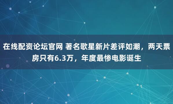 在线配资论坛官网 著名歌星新片差评如潮，两天票房只有6.3万，年度最惨电影诞生