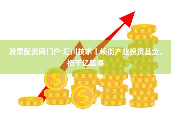 股票配资网门户 汇川技术丨领衔产业投资基金，拓千亿蓝海