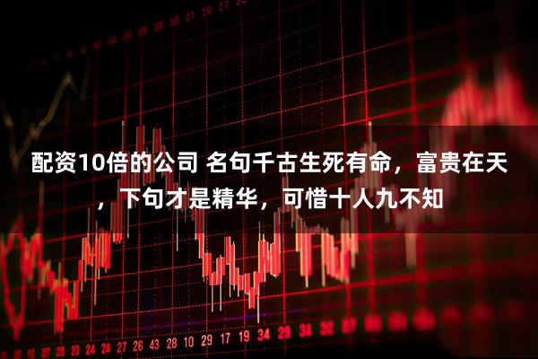 配资10倍的公司 名句千古生死有命，富贵在天，下句才是精华，可惜十人九不知