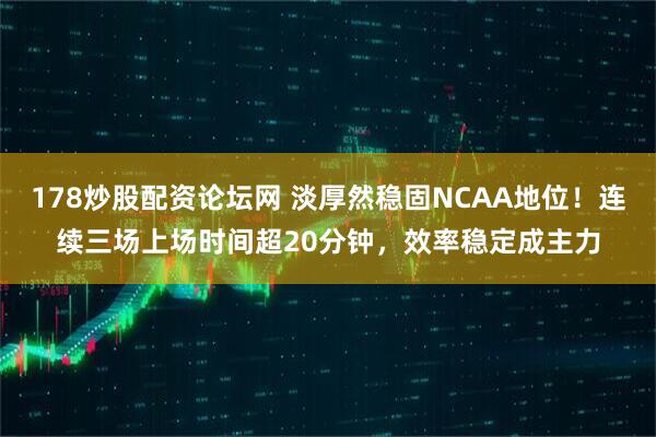 178炒股配资论坛网 淡厚然稳固NCAA地位！连续三场上场时间超20分钟，效率稳定成主力