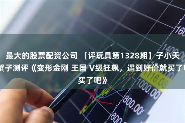 最大的股票配资公司 【评玩具第1328期】子小天：蟹子测评《变形金刚 王国 V级狂飙，遇到好价就买了吧》