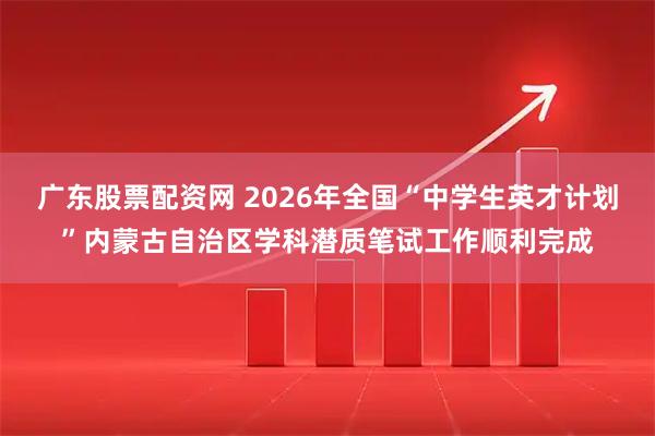 广东股票配资网 2026年全国“中学生英才计划”内蒙古自治区学科潜质笔试工作顺利完成