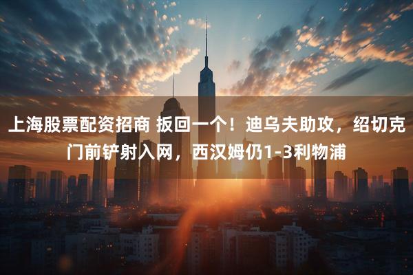 上海股票配资招商 扳回一个！迪乌夫助攻，绍切克门前铲射入网，西汉姆仍1-3利物浦
