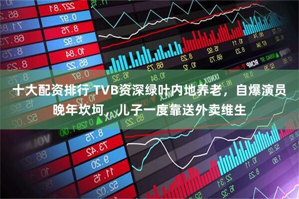 十大配资排行 TVB资深绿叶内地养老，自爆演员晚年坎坷，儿子一度靠送外卖维生