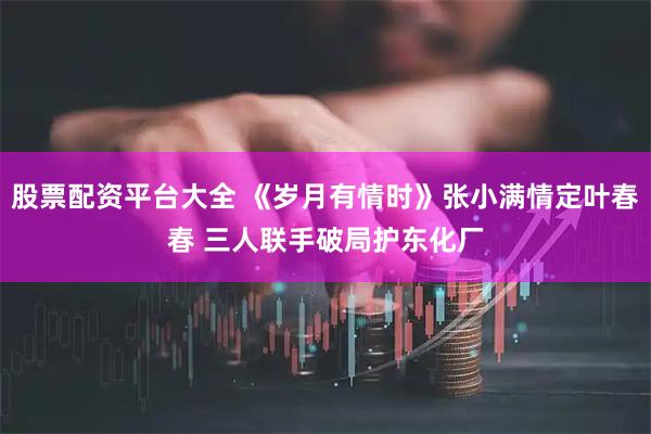 股票配资平台大全 《岁月有情时》张小满情定叶春春 三人联手破局护东化厂