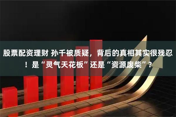股票配资理财 孙千被质疑，背后的真相其实很残忍！是“灵气天花板”还是“资源废柴”？