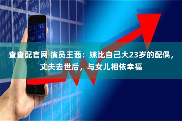 查查配官网 演员王茜：嫁比自己大23岁的配偶，丈夫去世后，与女儿相依幸福
