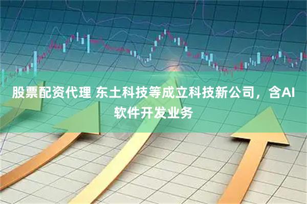 股票配资代理 东土科技等成立科技新公司，含AI软件开发业务
