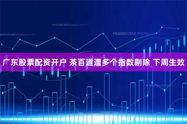 广东股票配资开户 茶百道遭多个指数剔除 下周生效